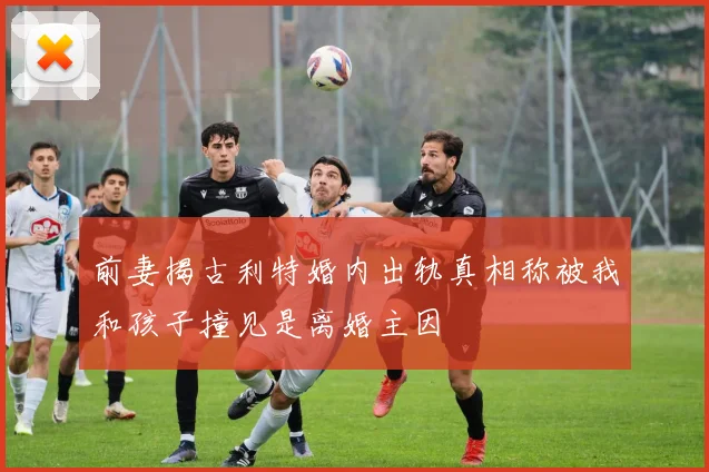 前妻揭古利特婚内出轨真相称被我和孩子撞见是离婚主因