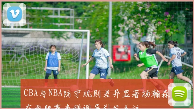 CBA与NBA防守规则差异显著杨瀚森在两联赛表现迥异引发关注