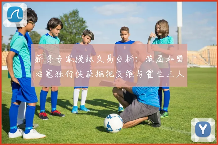 薪资专家模拟交易分析：浓眉加盟活塞独行侠获拖把艾维与霍兰三人组合