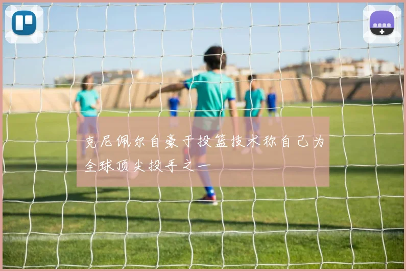 克尼佩尔自豪于投篮技术称自己为全球顶尖投手之一