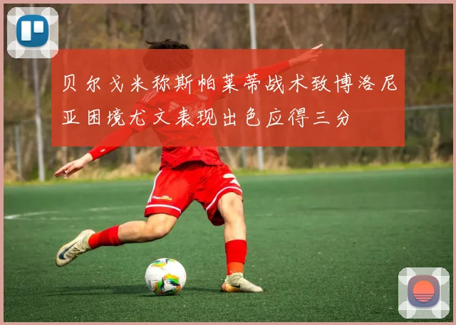 贝尔戈米称斯帕莱蒂战术致博洛尼亚困境尤文表现出色应得三分