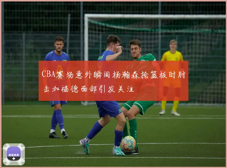 CBA赛场意外瞬间杨瀚森抢篮板时肘击加福德面部引发关注