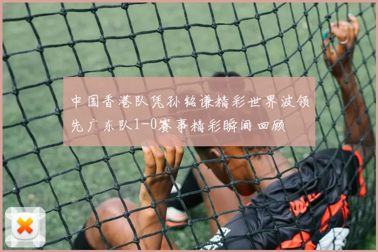 中国香港队凭孙铭谦精彩世界波领先广东队1-0赛事精彩瞬间回顾
