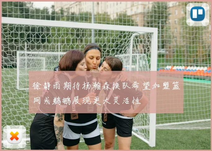 徐静雨期待杨瀚森换队希望加盟篮网或鹈鹕展现更大灵活性