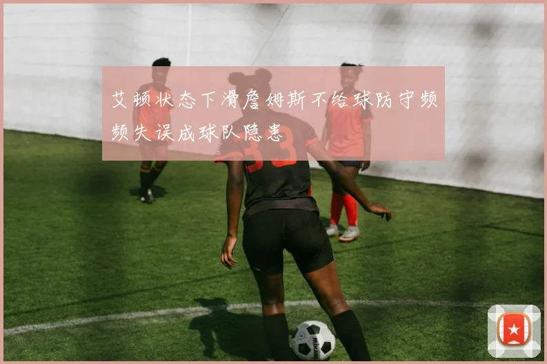 艾顿状态下滑詹姆斯不给球防守频频失误成球队隐患
