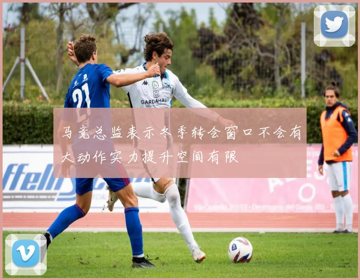 马竞总监表示冬季转会窗口不会有大动作实力提升空间有限