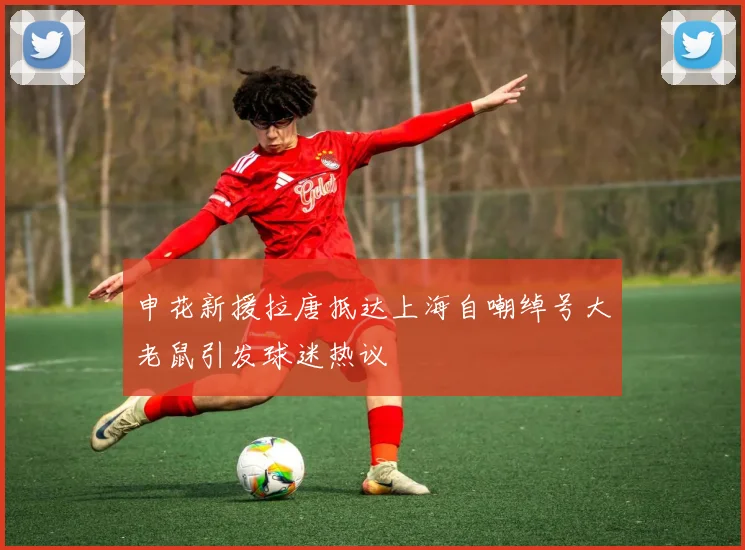 申花新援拉唐抵达上海自嘲绰号大老鼠引发球迷热议