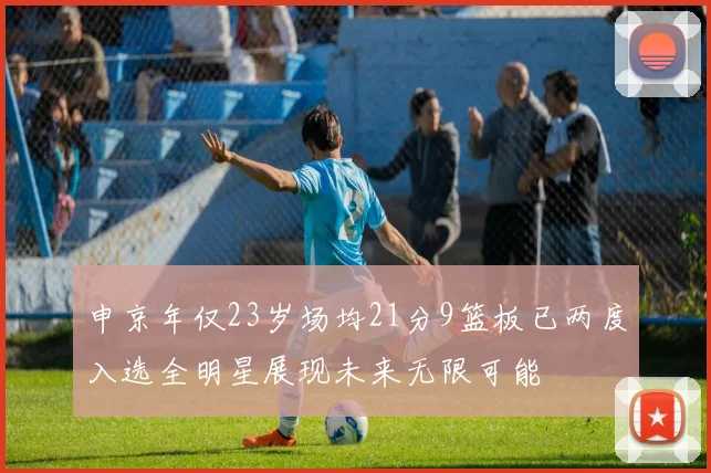 申京年仅23岁场均21分9篮板已两度入选全明星展现未来无限可能