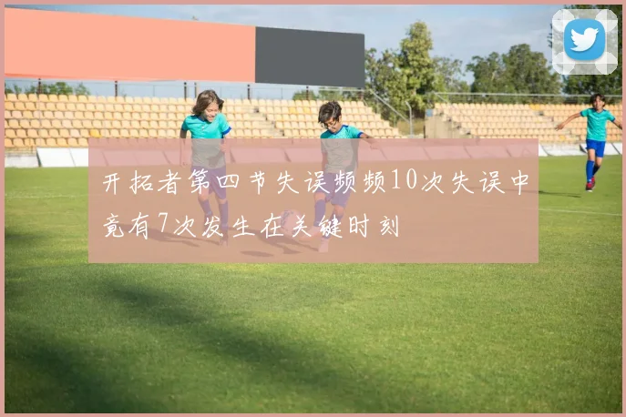 开拓者第四节失误频频10次失误中竟有7次发生在关键时刻