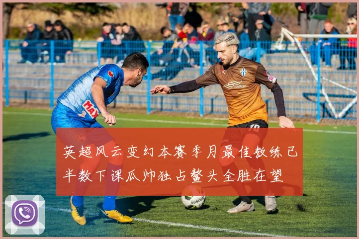 英超风云变幻本赛季月最佳教练已半数下课瓜帅独占鳌头全胜在望