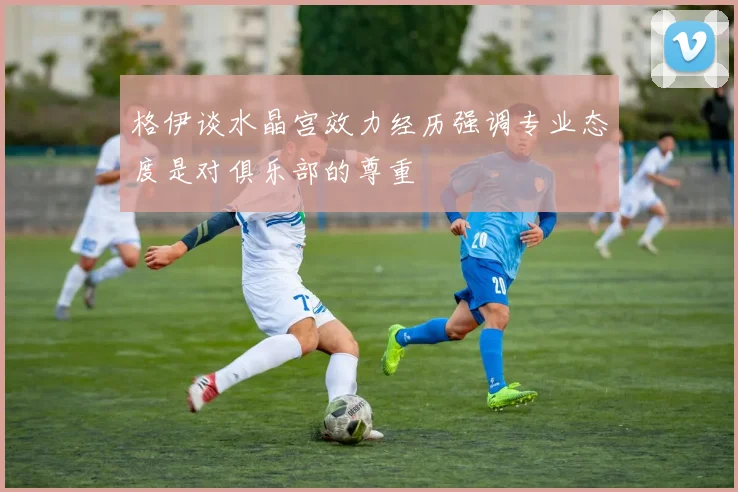 格伊谈水晶宫效力经历强调专业态度是对俱乐部的尊重