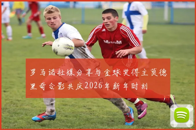 罗马诺社媒分享与金球奖得主莫德里奇合影共庆2026年新年时刻