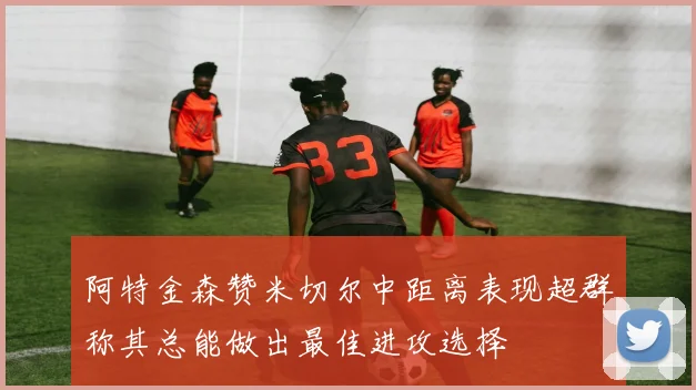 阿特金森赞米切尔中距离表现超群称其总能做出最佳进攻选择