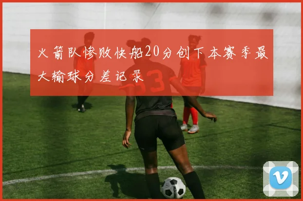 火箭队惨败快船20分创下本赛季最大输球分差记录