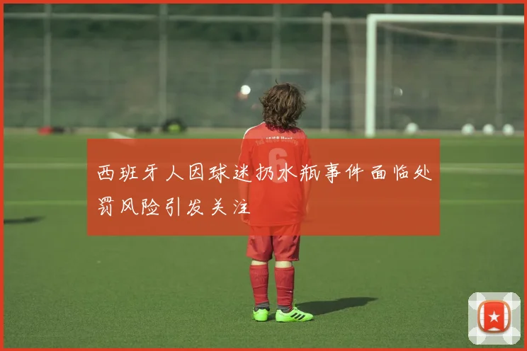 西班牙人因球迷扔水瓶事件面临处罚风险引发关注