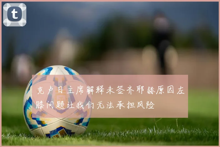 克卢日主席解释未签齐耶赫原因左膝问题让我们无法承担风险