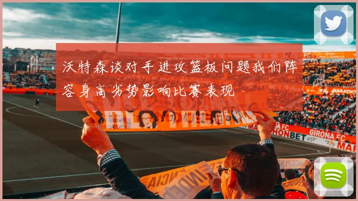沃特森谈对手进攻篮板问题我们阵容身高劣势影响比赛表现
