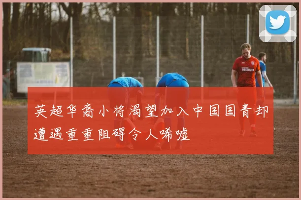 英超华裔小将渴望加入中国国青却遭遇重重阻碍令人唏嘘