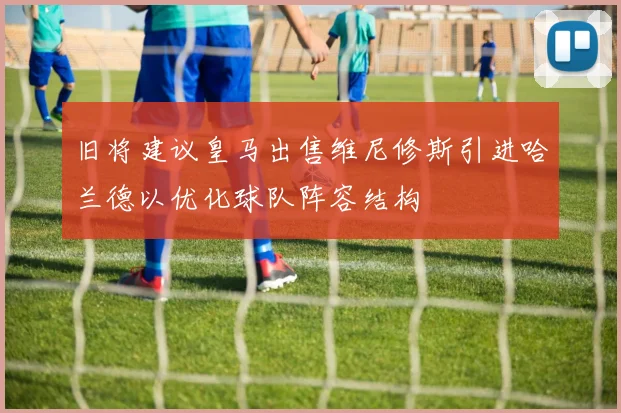 旧将建议皇马出售维尼修斯引进哈兰德以优化球队阵容结构