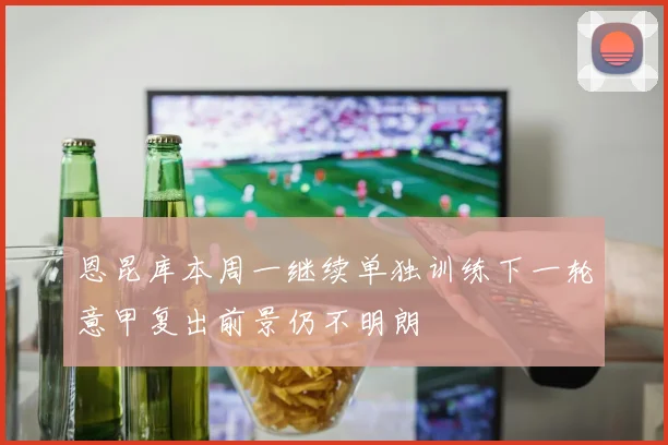 恩昆库本周一继续单独训练下一轮意甲复出前景仍不明朗