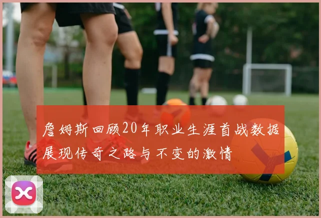 詹姆斯回顾20年职业生涯首战数据展现传奇之路与不变的激情