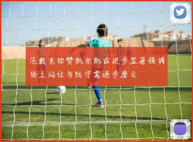 范戴克称赞凯尔凯兹进步显著强调场上站位与防守需逐步磨合