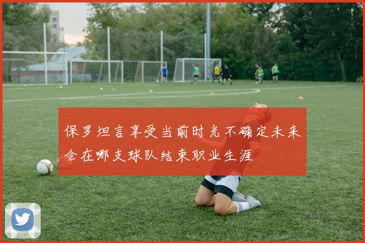 保罗坦言享受当前时光不确定未来会在哪支球队结束职业生涯