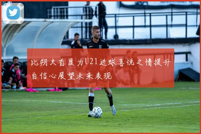 比朔夫首度为U21进球喜悦之情提升自信心展望未来表现