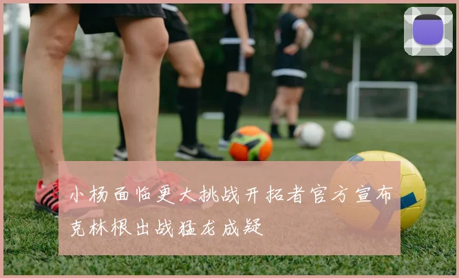 小杨面临更大挑战开拓者官方宣布克林根出战猛龙成疑