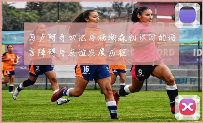 马卢阿奇回忆与杨瀚森初识时的语言障碍与友谊发展历程