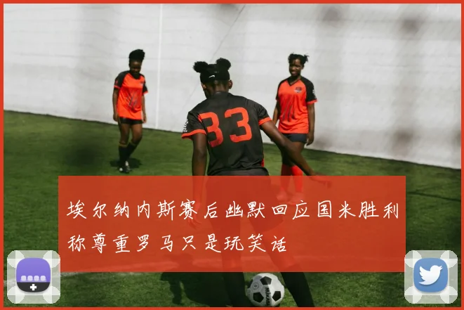 埃尔纳内斯赛后幽默回应国米胜利称尊重罗马只是玩笑话