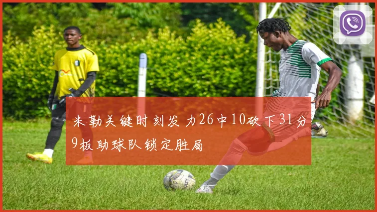米勒关键时刻发力26中10砍下31分9板助球队锁定胜局