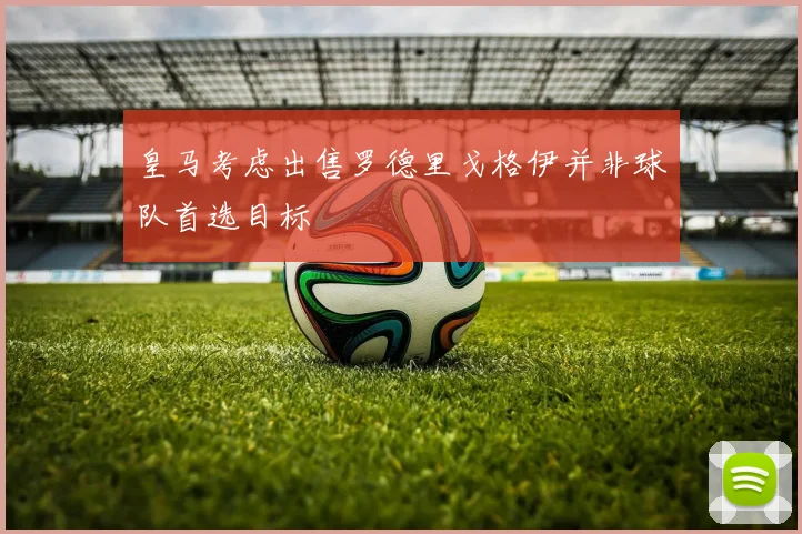 皇马考虑出售罗德里戈格伊并非球队首选目标