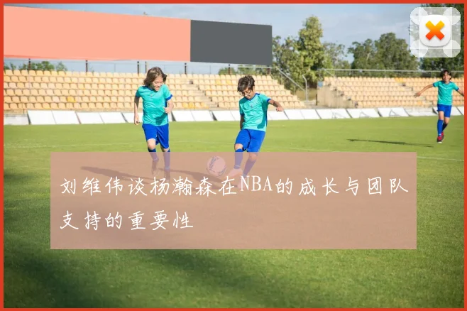 刘维伟谈杨瀚森在NBA的成长与团队支持的重要性