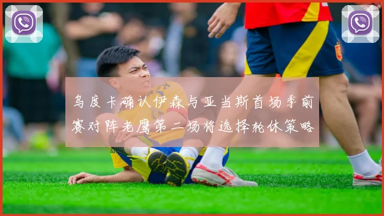乌度卡确认伊森与亚当斯首场季前赛对阵老鹰第二场将选择轮休策略