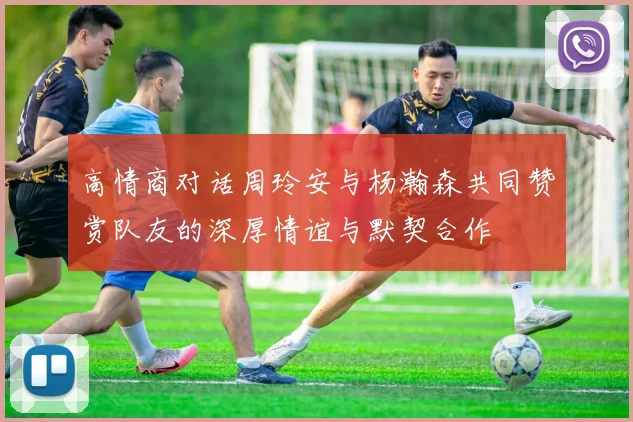 高情商对话周玲安与杨瀚森共同赞赏队友的深厚情谊与默契合作