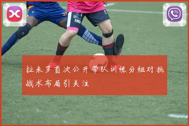 拉米罗首次公开带队训练分组对抗战术布局引关注