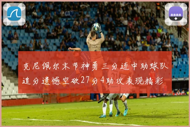 克尼佩尔末节神勇三分连中助球队追分遗憾空砍27分4助攻表现精彩