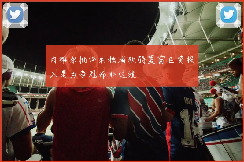 内维尔批评利物浦软弱夏窗巨资投入是为争冠而非过渡