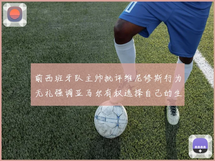 前西班牙队主帅批评维尼修斯行为无礼强调亚马尔有权选择自己的生活方式
